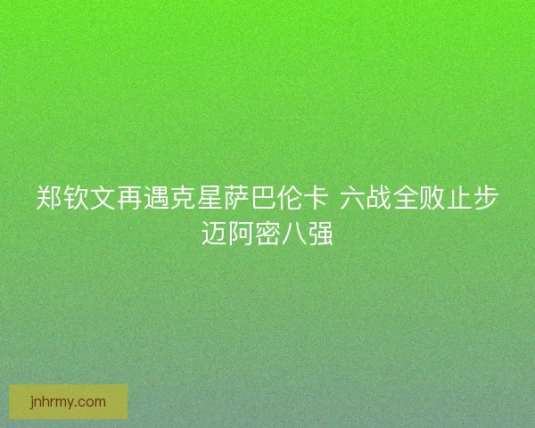 郑钦文再遇克星萨巴伦卡 六战全败止步迈阿密八强