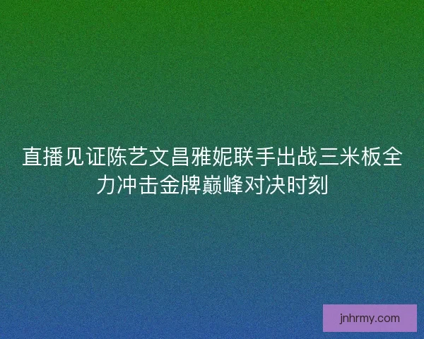 直播见证陈艺文昌雅妮联手出战三米板全力冲击金牌巅峰对决时刻
