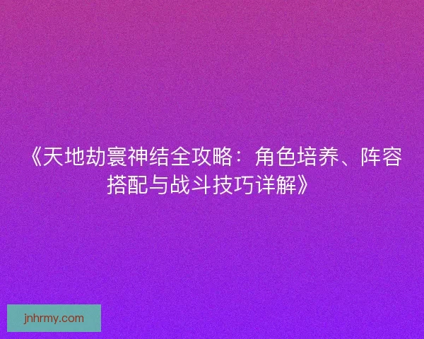《天地劫寰神结全攻略：角色培养、阵容搭配与战斗技巧详解》