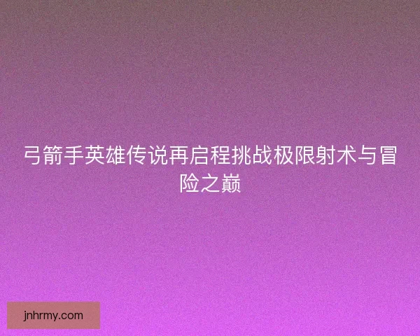 弓箭手英雄传说再启程挑战极限射术与冒险之巅