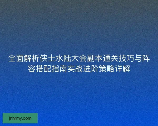 全面解析侠士水陆大会副本通关技巧与阵容搭配指南实战进阶策略详解
