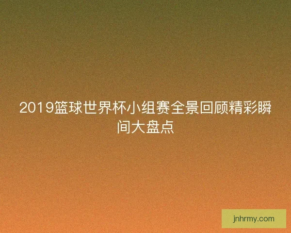 2019篮球世界杯小组赛全景回顾精彩瞬间大盘点