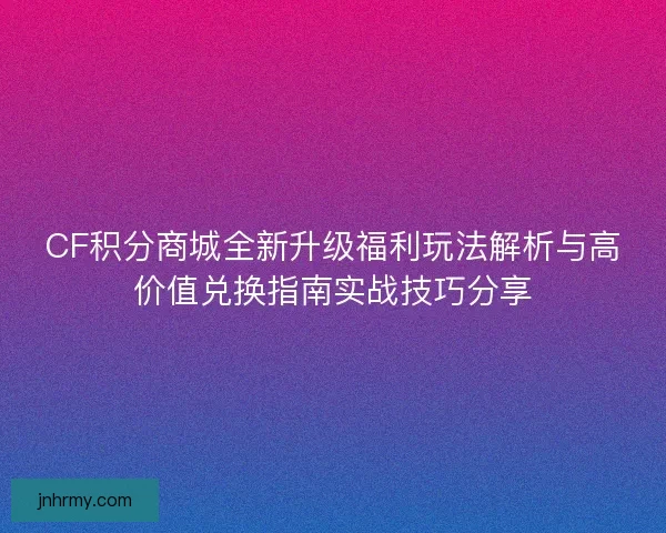 CF积分商城全新升级福利玩法解析与高价值兑换指南实战技巧分享 CF积分商城全新升级福利玩法解析与高价值兑换指南实战技巧分享