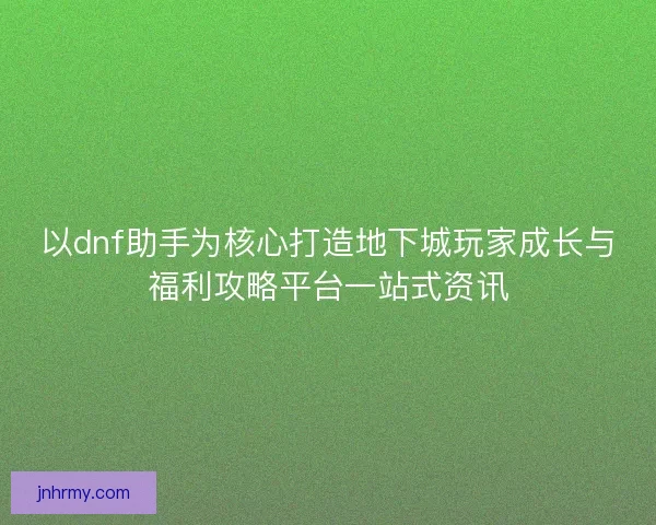 以dnf助手为核心打造地下城玩家成长与福利攻略平台一站式资讯
