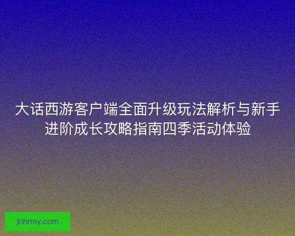 大话西游客户端全面升级玩法解析与新手进阶成长攻略指南四季活动体验 大话西游客户端全面升级玩法解析与新手进阶成长攻略指南四季活动体验