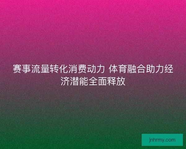 赛事流量转化消费动力 体育融合助力经济潜能全面释放