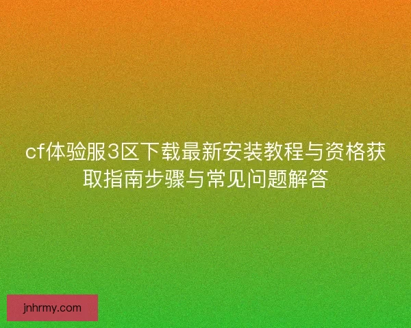 cf体验服3区下载最新安装教程与资格获取指南步骤与常见问题解答