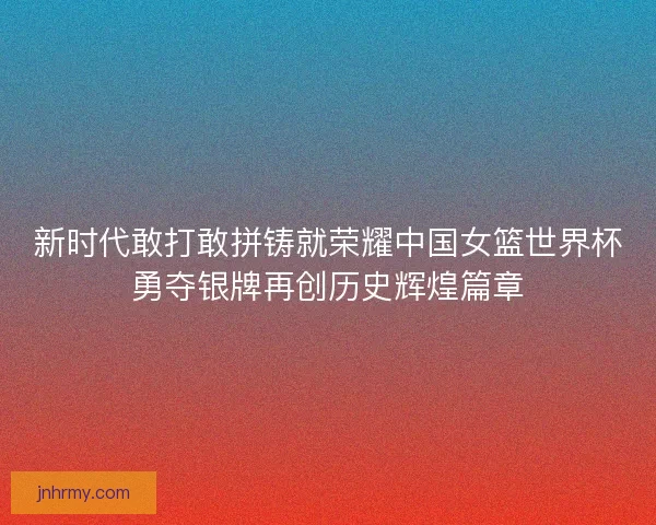 新时代敢打敢拼铸就荣耀中国女篮世界杯勇夺银牌再创历史辉煌篇章