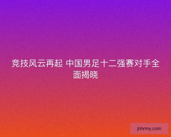 竞技风云再起 中国男足十二强赛对手全面揭晓 竞技风云再起 中国男足十二强赛对手全面揭晓