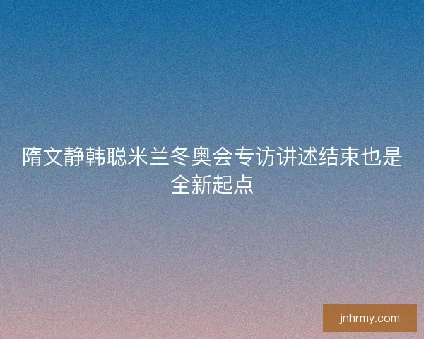 隋文静韩聪米兰冬奥会专访讲述结束也是全新起点 隋文静韩聪米兰冬奥会专访讲述结束也是全新起点