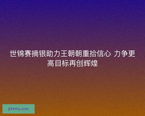 世锦赛摘银助力王朝朝重拾信心 力争更高目标再创辉煌 世锦赛摘银助力王朝朝重拾信心 力争更高目标再创辉煌