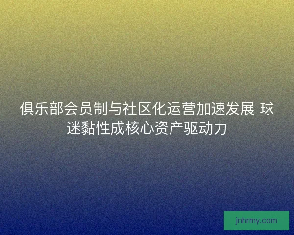 俱乐部会员制与社区化运营加速发展 球迷黏性成核心资产驱动力