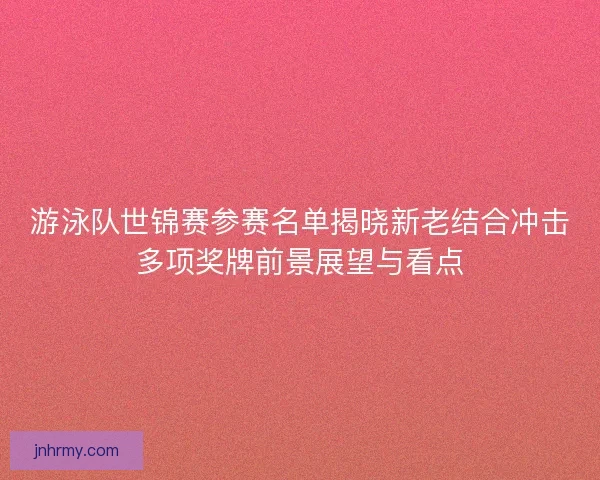 游泳队世锦赛参赛名单揭晓新老结合冲击多项奖牌前景展望与看点