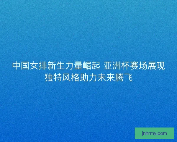 中国女排新生力量崛起 亚洲杯赛场展现独特风格助力未来腾飞