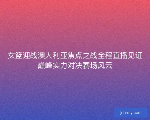 女篮迎战澳大利亚焦点之战全程直播见证巅峰实力对决赛场风云 女篮迎战澳大利亚焦点之战全程直播见证巅峰实力对决赛场风云