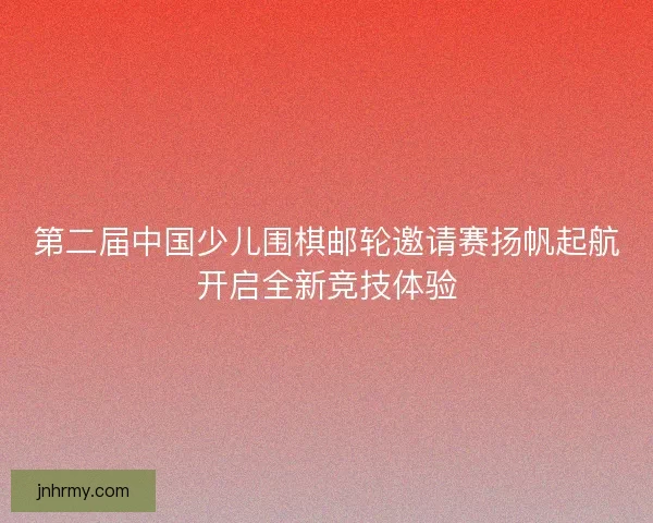 第二届中国少儿围棋邮轮邀请赛扬帆起航开启全新竞技体验 第二届中国少儿围棋邮轮邀请赛扬帆起航开启全新竞技体验