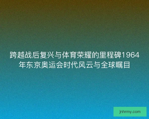 跨越战后复兴与体育荣耀的里程碑1964年东京奥运会时代风云与全球瞩目 跨越战后复兴与体育荣耀的里程碑1964年东京奥运会时代风云与全球瞩目