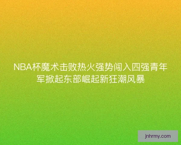 NBA杯魔术击败热火强势闯入四强青年军掀起东部崛起新狂潮风暴 NBA杯魔术击败热火强势闯入四强青年军掀起东部崛起新狂潮风暴
