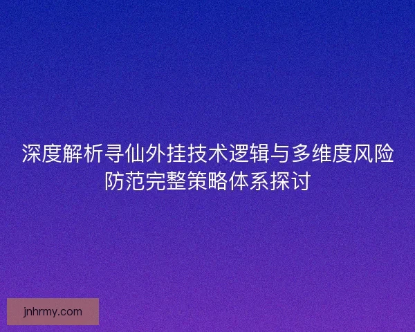 深度解析寻仙外挂技术逻辑与多维度风险防范完整策略体系探讨 深度解析寻仙外挂技术逻辑与多维度风险防范完整策略体系探讨