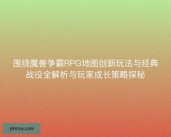 围绕魔兽争霸RPG地图创新玩法与经典战役全解析与玩家成长策略探秘