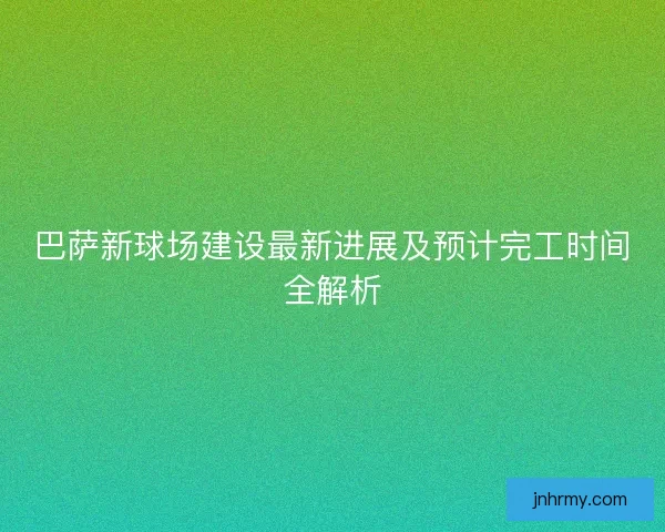 巴萨新球场建设最新进展及预计完工时间全解析 巴萨新球场建设最新进展及预计完工时间全解析