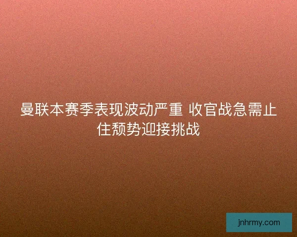曼联本赛季表现波动严重 收官战急需止住颓势迎接挑战