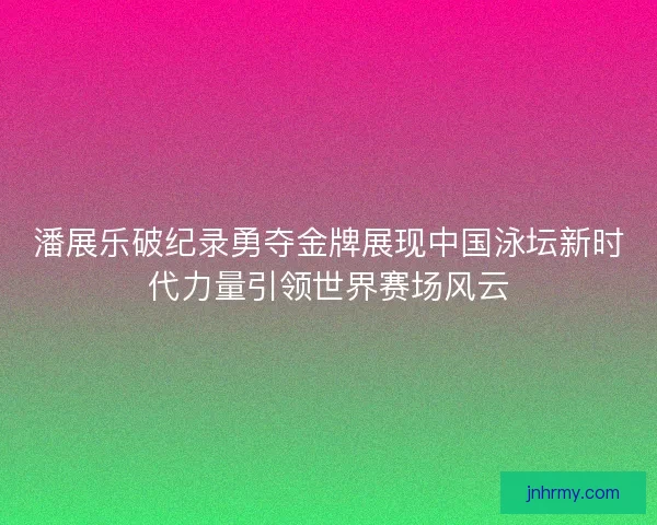 潘展乐破纪录勇夺金牌展现中国泳坛新时代力量引领世界赛场风云