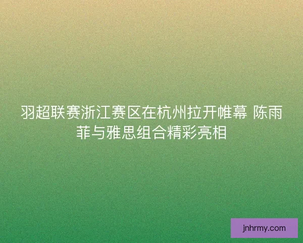羽超联赛浙江赛区在杭州拉开帷幕 陈雨菲与雅思组合精彩亮相