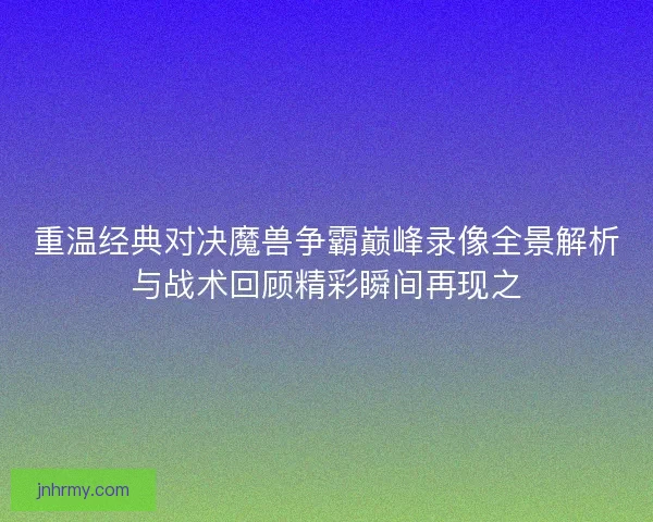 重温经典对决魔兽争霸巅峰录像全景解析与战术回顾精彩瞬间再现之