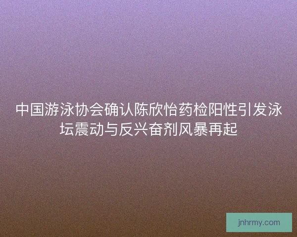 中国游泳协会确认陈欣怡药检阳性引发泳坛震动与反兴奋剂风暴再起