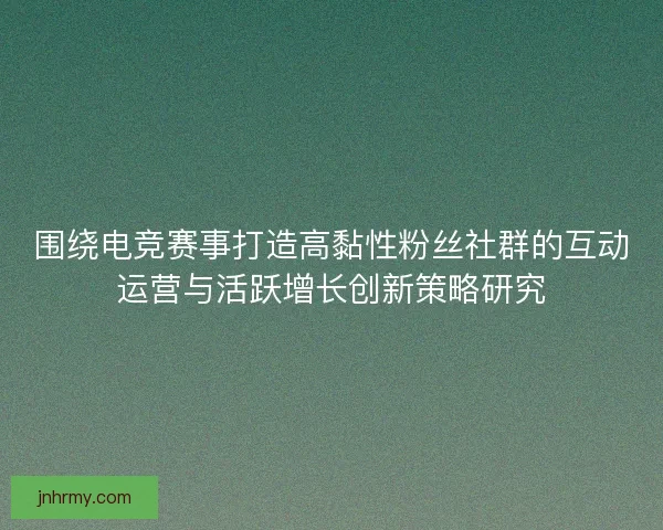 围绕电竞赛事打造高黏性粉丝社群的互动运营与活跃增长创新策略研究