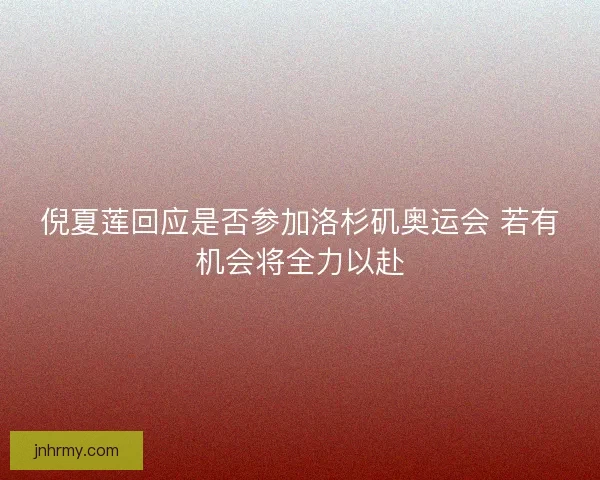 倪夏莲回应是否参加洛杉矶奥运会 若有机会将全力以赴
