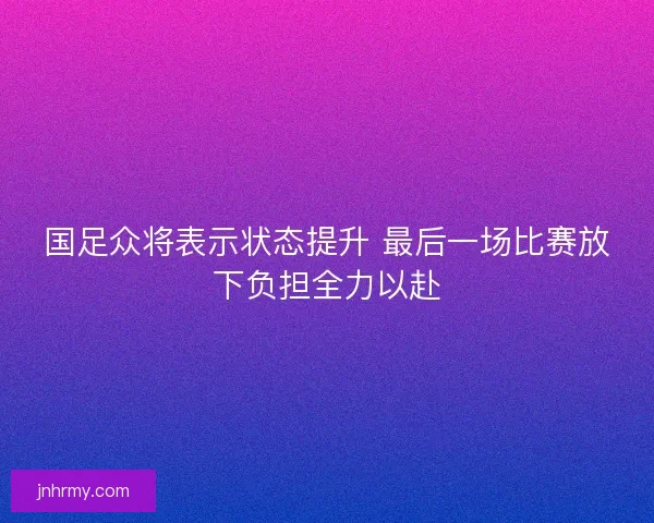 国足众将表示状态提升 最后一场比赛放下负担全力以赴