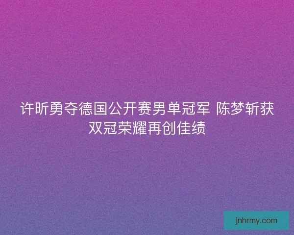 许昕勇夺德国公开赛男单冠军 陈梦斩获双冠荣耀再创佳绩 许昕勇夺德国公开赛男单冠军 陈梦斩获双冠荣耀再创佳绩