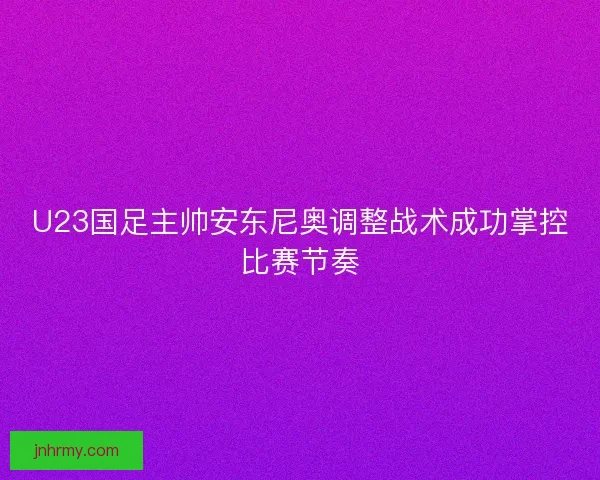 U23国足主帅安东尼奥调整战术成功掌控比赛节奏 U23国足主帅安东尼奥调整战术成功掌控比赛节奏